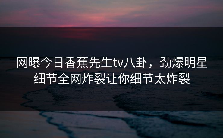 网曝今日香蕉先生tv八卦，劲爆明星细节全网炸裂让你细节太炸裂