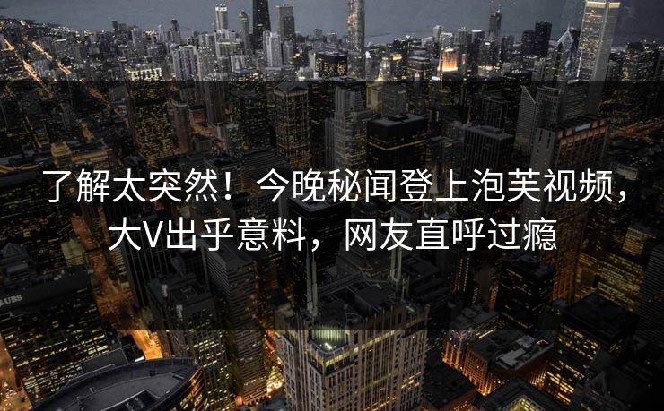 了解太突然！今晚秘闻登上泡芙视频，大V出乎意料，网友直呼过瘾