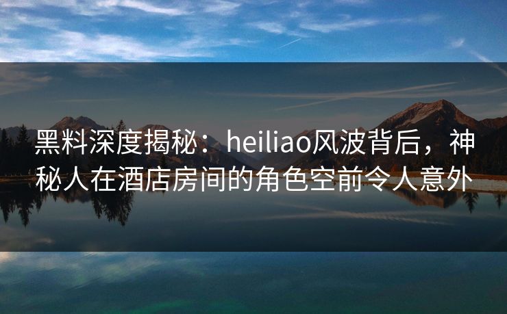 黑料深度揭秘:heiliao风波背后,神秘人在酒店房间的角色空前令人意外 黑料深度揭秘:heiliao风波背后,神秘人在酒店房间的角色空前令人意外